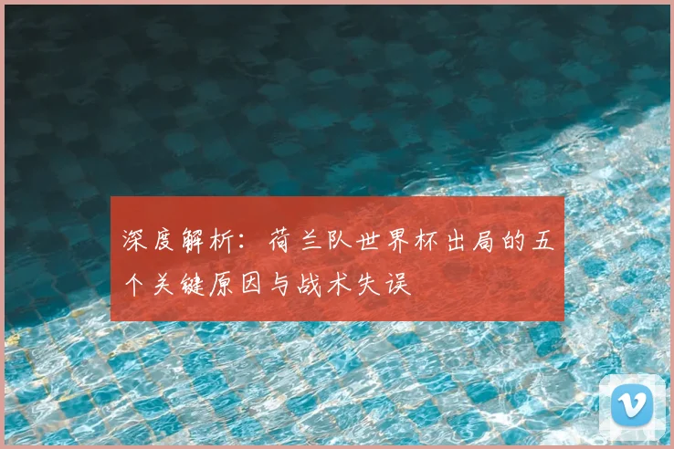 深度解析：荷兰队世界杯出局的五个关键原因与战术失误