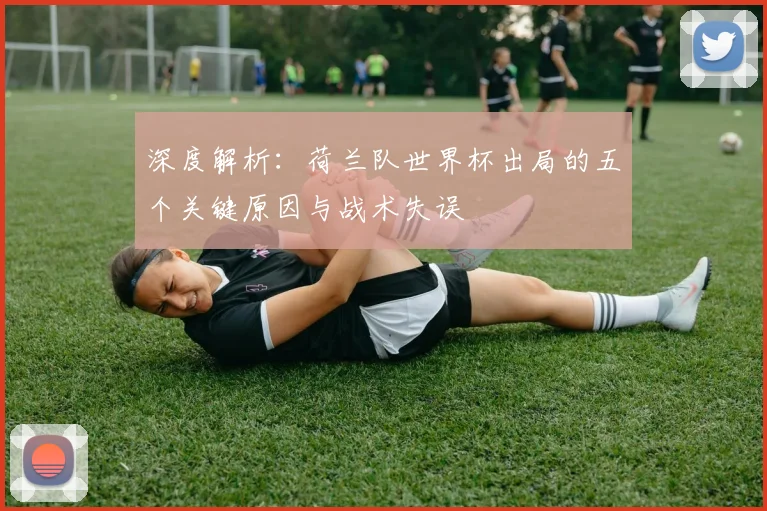 深度解析:荷兰队世界杯出局的五个关键原因与战术失误