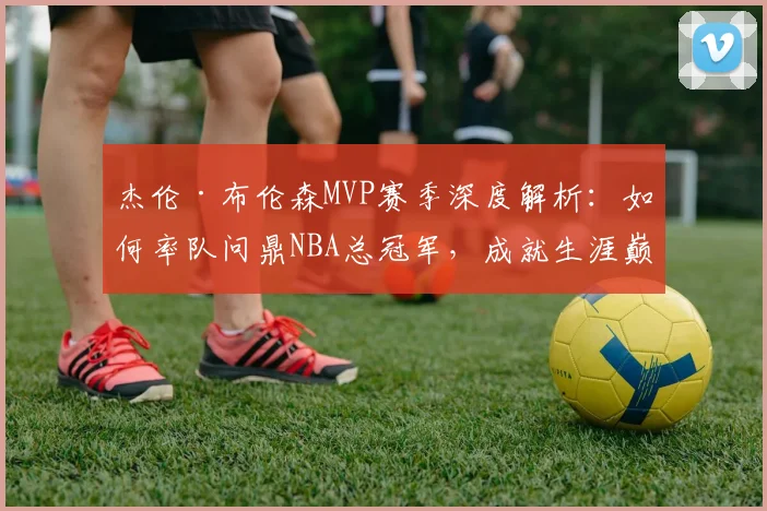 杰伦·布伦森MVP赛季深度解析：如何率队问鼎NBA总冠军，成就生涯巅峰